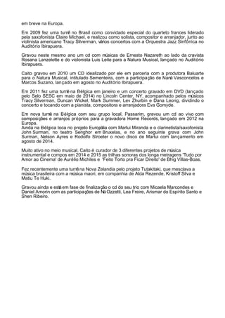 em breve na Europa.
Em 2009 fez uma turnê no Brasil como convidado especial do quarteto frances liderado
pela saxofonista Claire Michael, e realizou como solista, compositor e arranjador, junto ao
violinista americano Tracy Silverman, vários concertos com a Orquestra Jazz Sinfônica no
Auditório Ibirapuera.
Gravou neste mesmo ano um cd com músicas de Ernesto Nazareth ao lado da cravista
Rosana Lanzelotte e do violonista Luis Leite para a Natura Musical, lançado no Auditório
Ibirapuera.
Caito gravou em 2010 um CD idealizado por ele em parceria com a produtora Baluarte
para o Natura Musical, intitulado Sementeira, com a participação de Naná Vasconcelos e
Marcos Suzano, lançado em agosto no Auditório Ibirapuera.
Em 2011 fez uma turnê na Bélgica em janeiro e um concerto gravado em DVD (lançado
pelo Selo SESC em maio de 2014) no Lincoln Center, NY, acompanhado pelos músicos
Tracy Silverman, Duncan Wickel, Mark Summer, Lev Zhurbin e Dana Leong, dividindo o
concerto e tocando com a pianista, compositora e arranjadora Eva Gomyde.
Em nova turnê na Bélgica com seu grupo local, Passarim, gravou um cd ao vivo com
composições e arranjos próprios para a gravadora Home Records, lançado em 2012 na
Europa.
Ainda na Bélgica toca no projeto Europália com Marlui Miranda e o clarinetista/saxofonista
John Surman, no teatro Senghor em Bruxelas, e no ano seguinte grava com John
Surman, Nelson Ayres e Rodolfo Stroeter o novo disco de Marlui com lançamento em
agosto de 2014.
Muito ativo no meio musical, Caito é curador de 3 diferentes projetos de música
instrumental e compos em 2014 e 2015 as trilhas sonoras dos longa metragens 'Tudo por
Amor ao Cinema' de Aurélio Michiles e 'Feito Torto pra Ficar Direito' de Bhig Villas-Boas.
Fez recentemente uma turnêna Nova Zelandia pelo projeto Tutakitaki, que mesclava a
música brasileira com a música maori, em companhia de Alda Rezende, Kristoff Silva e
Matiu Te Huki.
Gravou ainda e estáem fase de finalização o cd do seu trio com Micaela Marcondes e
Daniel Amorin com as participações de NáOzzetti, Lea Freire, Arismar do Espírito Santo e
Shen Ribeiro.
 