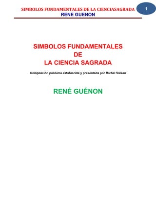SIMBOLOS FUNDAMENTALES DE LA CIENCIASAGRADA                         1
              RENE GUENON




     SIMBOLOS FUNDAMENTALES
                DE
        LA CIENCIA SAGRADA
   Compilación póstuma establecida y presentada por Michel Vâlsan




                  RENÉ GUÉNON
 