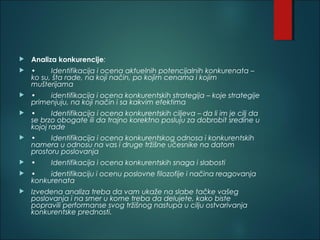  Analiza konkurencije:
 • Identifikacija i ocena aktuelnih potencijalnih konkurenata –
ko su, šta rade, na koji način, po kojim cenama i kojim
mušterijama
 • identifikacija i ocena konkurentskih strategija – koje strategije
primenjuju, na koji način i sa kakvim efektima
 • Identifikacija i ocena konkurentskih ciljeva – da li im je cilj da
se brzo obogate ili da trajno korektno posluju za dobrobit sredine u
kojoj rade
 • Identifikacija i ocena konkurentskog odnosa i konkurentskih
namera u odnosu na vas i druge tržišne učesnike na datom
prostoru poslovanja
 • Identifikacija i ocena konkurentskih snaga i slabosti
 • identifikaciju i ocenu poslovne filozofije i načina reagovanja
konkurenata
 Izvedena analiza treba da vam ukaže na slabe tačke vašeg
poslovanja i na smer u kome treba da delujete, kako biste
popravili performanse svog tržišnog nastupa u cilju ostvarivanja
konkurentske prednosti.
 
