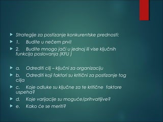  Strategije za postizanje konkurentske prednosti:
 1. Budite u nečem prvi!
 2. Budite mnogo jači u jednoj ili vise ključnih
funkcija poslovanja (KFU )
 a. Odrediti cilj – ključni za organizaciju
 b. Odrediti koji faktori su kritični za postizanje tog
cilja
 c. Koje odluke su ključne za te kritične faktore
uspeha?
 d. Koje varijacije su moguće/prihvatljive?
 e. Kako će se meriti?
 