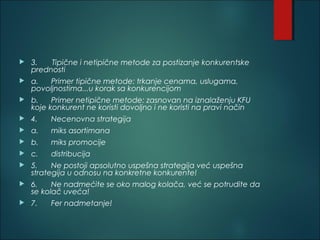  3. Tipične i netipične metode za postizanje konkurentske
prednosti
 a. Primer tipične metode: trkanje cenama, uslugama,
povoljnostima...u korak sa konkurencijom
 b. Primer netipične metode: zasnovan na iznalaženju KFU
koje konkurent ne koristi dovoljno i ne koristi na pravi način
 4. Necenovna strategija
 a. miks asortimana
 b. miks promocije
 c. distribucija
 5. Ne postoji apsolutno uspešna strategija već uspešna
strategija u odnosu na konkretne konkurente!
 6. Ne nadmećite se oko malog kolača, već se potrudite da
se kolač uveća!
 7. Fer nadmetanje!
 