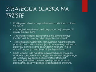 STRATEGIJA ULASKA NA
TRŽIŠTE
 Razlikujemo tri osnovna preduzetnicka principa za ulazak
na tržište:
 - strategija inovativnosti, teži da ponudi bolji proizvod ili
uslugu po nižoj ceni
 - strategija imitacije, zasnovana je na ponudi koja je
identicna ili slicna onoj od postojecih konkurenata
 - strategija neuhvatiljivosti, zasnovana je na istoj ili slicnoj
ponudi kao i kod konkurencije, ali ovde nova preduzeca
pokrivaju potrebe samo sekundarnih klijenata i na taj
nacin izbegavaju reakciju postojecih preduzeca
 Kada jednom ude na tržište novo preduzece mora da
odabere konkurentsku strategiju. Na izbor strategije mogu
da ucestvuju sve kljucne karakteristike: strucnost,
tehnologija i veština proizvodnje i sposobnost, nacin
poslovanja, poslovni procesi iorganizaciona struktura.
 