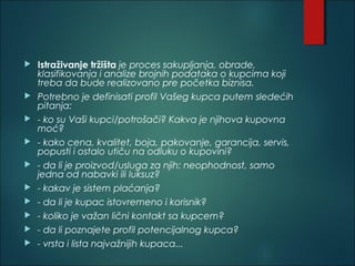  Istraživanje tržišta je proces sakupljanja, obrade,
klasifikovanja i analize brojnih podataka o kupcima koji
treba da bude realizovano pre početka biznisa.
 Potrebno je definisati profil Vašeg kupca putem sledećih
pitanja:
 - ko su Vaši kupci/potrošači? Kakva je njihova kupovna
moć?
 - kako cena, kvalitet, boja, pakovanje, garancija, servis,
popusti i ostalo utiču na odluku o kupovini?
 - da li je proizvod/usluga za njih: neophodnost, samo
jedna od nabavki ili luksuz?
 - kakav je sistem plaćanja?
 - da li je kupac istovremeno i korisnik?
 - koliko je važan lični kontakt sa kupcem?
 - da li poznajete profil potencijalnog kupca?
 - vrsta i lista najvažnijih kupaca...
 