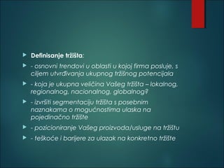  Definisanje tržišta:
 - osnovni trendovi u oblasti u kojoj firma posluje, s
ciljem utvrđivanja ukupnog tržišnog potencijala
 - koja je ukupna veličina Vašeg tržišta – lokalnog,
regionalnog, nacionalnog, globalnog?
 - izvršiti segmentaciju tržišta s posebnim
naznakama o mogućnostima ulaska na
pojedinačno tržište
 - pozicioniranje Vašeg proizvoda/usluge na tržištu
 - teškoće i barijere za ulazak na konkretno tržište
 