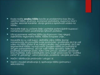  Kada radite analizu tržišta bavite se problemima kao što su:
veličina tržišta, struktura, lociranost potrošača, kupovna moć i
navike, sezonski karakter, donja granica isplativosti ulaska na
tržište...
 Navedite koje su uočene želje i potrebe potencijalnih kupaca i
nameravani način podmirenja njihovih potreba.
 Uticaj promene veličine tržišta (sa Kosovom i bez njega),
zajedničko regionalno tržište, tržište Evropske unije...
 Navedite ko su vaši kupci, definišite ciljno tržište (kome
nameravate da ponudite svoje proizvode), analizirajte da li je vaš
udeo na tržištu stalan ili se menja (ukoliko već poslujete), da li ste
segmentirali tržište i na koji način (podela tržišta po potražnji ili
drugim parametrima), da li je vaše tržište dovoljno veliko da
podnese proširenje posla, kako ćete privući, zadržati i povećati
broj mušterija, kako određujete cenu svojih proizvoda tzv “politika
cena“ ili „priceing“, uslovi plaćanja, posebne i akcijske ponude...
 Način i distribucija proizvoda i usluga i sl.
 Način i modeli istraživanja tj. ispitivanja tržišta (primarno i
sekundarno).
 