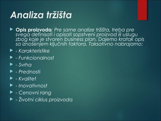 Analiza tržišta
 Opis proizvoda: Pre same analize tržišta, treba pre
svega definisati i opisati sopstveni proizvod ili uslugu
zbog koje je stvoren business plan. Dajemo kratak opis
sa iznošenjem ključnih faktora. Taksativno nabrajamo: 
 - Karakteristike
 - Funkcionalnost
 - Svrha
 - Prednosti
 - Kvalitet
 - Inovativnost
 - Cenovni rang
 - Životni ciklus proizvoda
 