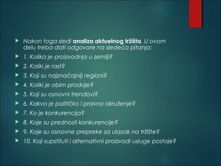 Nakon toga sledi analiza aktuelnog tržišta. U ovom
delu treba dati odgovore na sledeća pitanja:
 1. Kolika je proizvodnja u zemlji?
 2. Koliki je rast?
 3. Koji su najznačajniji regioni?
 4. Koliki je obim prodaje?
 5. Koji su osnovni trendovi?
 6. Kakvo je političko i pravno okruženje?
 7. Ko je konkurencija?
 8. Koje su prednosti konkurencije?
 9. Koje su osnovne prepreke za ulazak na tržište?
 10. Koji supstituti i alternativni proizvodi usluge postoje?
 
