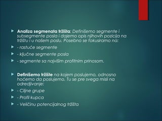  Analiza segmenata tržišta: Definišemo segmente i
subsegmente posla i dajemo opis njihovih pozicija na
tržištu i u našem poslu. Posebno se fokusiramo na:
 - rastuće segmente
 - ključne segmente posla
 - segmente sa najvišim profitnim prinosom.
 
 Definišemo tržište na kojem poslujemo, odnosno
hoćemo da poslujemo. Tu se pre svega misli na
odredjivanje:
 - Ciljne grupe
 - Profil kupca
 - Veličinu potencijalnog tržišta
 
