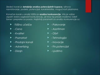 Sledeći korak je detaljnija analiza potencijalnih kupaca, njihovo
razvrstavanje, podela, potencijali, karakteristike, mogućnosti plasmana.
Konačan korak u analizi tržišta je analiza konkurencije. Vrlo je važan
aspekt dobro sagledati konkurenciju, jer kroz taj presek možemo videti
šanse i prepreke za posao. Najbitniji parametri za analizu konkurencije su:
 -Tržišno učešće
 - Cena
 - Kvalitet
 - Poznatost
 - Prodajni kanali
 - Advertising
 - Dizajn
 - Pakovanje
 - Asortiman
 - Obrt
 - Tehnologija
 - Inovacije
 - Fin.potencijal
 - Ljudstvo
 