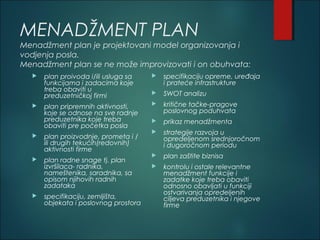 MENADŽMENT PLAN
Menadžment plan je projektovani model organizovanja i
vodjenja posla.
Menadžment plan se ne može improvizovati i on obuhvata:
 plan proivoda i/ili usluga sa
funkcijama i zadacima koje
treba obaviti u
preduzetničkoj firmi
 plan pripremnih aktivnosti,
koje se odnose na sve radnje
preduzetnika koje treba
obaviti pre početka posla
 plan proizvodnje, prometa i /
ili drugih tekućih(redovnih)
aktivnosti firme
 plan radne snage tj. plan
izvršilaca- radnika,
nameštenika, saradnika, sa
opisom njihovih radnih
zadataka
 specifikaciju, zemljišta,
objekata i poslovnog prostora
 specifikaciju opreme, uređaja
i prateće infrastrukture
 SWOT analizu
 kritične tačke-pragove
poslovnog poduhvata
 prikaz menadžmenta
 strategije razvoja u
opredeljenom srednjoročnom
i dugoročnom periodu
 plan zaštite biznisa
 kontrolu i ostale relevantne
menadžment funkcije i
zadatke koje treba obaviti
odnosno obavljati u funkciji
ostvarivanja opredeljenih
ciljeva preduzetnika i njegove
firme
 