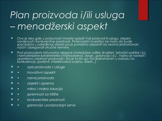 Plan proizvoda i/ili usluga
– menadžerski aspekt
 Ovo je deo gde u potpunosti morate opisati Vaš proizvod ili uslugu, stepen
razvijenosti i konkurentne prednosti. Potencijalni investitor ne mora da bude
specijalista u određenoj oblasti pa je potrebno objasniti na veoma jednostavan
način i izbegavati stručne termine.
 Pod proizvodom računamo njegove materijalne odlike (kvalitet, tehnički sadržaj i sl.),
i nematerijalne karakteristike (marka/brend, dizajn, garancija i sl.) . Važno je navesti i
upotrebnu vrednost proizvoda i šta je to što ga čini jedinstvenim u odnosu na
konkurenciju (patenti, intelektualna svojina, atesti...)
 • opis proizvoda / usluge
 • inovativni aspekti
 • razvoj proizvoda
 • objekti i oprema
 • mikro i makro lokacija
 • spremnost za tržište
 • konkurentske prednosti
 • garancija i postprodajni servis
 