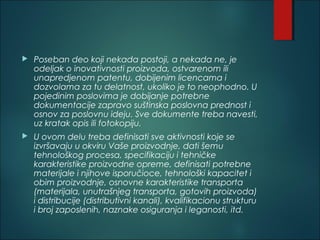  Poseban deo koji nekada postoji, a nekada ne, je
odeljak o inovativnosti proizvoda, ostvarenom ili
unapredjenom patentu, dobijenim licencama i
dozvolama za tu delatnost, ukoliko je to neophodno. U
pojedinim poslovima je dobijanje potrebne
dokumentacije zapravo suštinska poslovna prednost i
osnov za poslovnu ideju. Sve dokumente treba navesti,
uz kratak opis ili fotokopiju.
 U ovom delu treba definisati sve aktivnosti koje se
izvršavaju u okviru Vaše proizvodnje, dati šemu
tehnološkog procesa, specifikaciju i tehničke
karakteristike proizvodne opreme, definisati potrebne
materijale i njihove isporučioce, tehnološki kapacitet i
obim proizvodnje, osnovne karakteristike transporta
(materijala, unutrašnjeg transporta, gotovih proizvoda)
i distribucije (distributivni kanali), kvalifikacionu strukturu
i broj zaposlenih, naznake osiguranja i leganosti, itd.
 