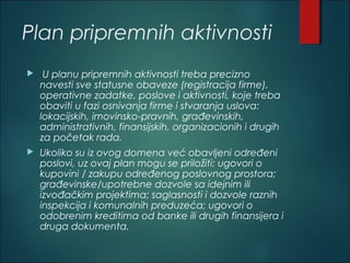 Plan pripremnih aktivnosti
 U planu pripremnih aktivnosti treba precizno
navesti sve statusne obaveze (registracija firme),
operativne zadatke, poslove i aktivnosti, koje treba
obaviti u fazi osnivanja firme i stvaranja uslova:
lokacijskih, imovinsko-pravnih, građevinskih,
administrativnih, finansijskih, organizacionih i drugih
za početak rada.
 Ukoliko su iz ovog domena već obavljeni određeni
poslovi, uz ovaj plan mogu se priložiti: ugovori o
kupovini / zakupu određenog poslovnog prostora;
građevinske/upotrebne dozvole sa idejnim ili
izvođačkim projektima; saglasnosti i dozvole raznih
inspekcija i komunalnih preduzeća; ugovori o
odobrenim kreditima od banke ili drugih finansijera i
druga dokumenta.
 