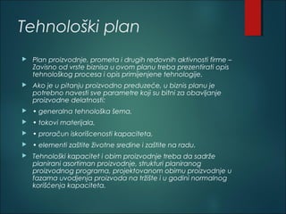 Tehnološki plan
 Plan proizvodnje, prometa i drugih redovnih aktivnosti firme –
Zavisno od vrste biznisa u ovom planu treba prezentirati opis
tehnološkog procesa i opis primijenjene tehnologije.
 Ako je u pitanju proizvodno preduzeće, u biznis planu je
potrebno navesti sve parametre koji su bitni za obavljanje
proizvodne delatnosti:
 • generalna tehnološka šema,
 • tokovi materijala,
 • proračun iskorišcenosti kapaciteta,
 • elementi zaštite životne sredine i zaštite na radu.
 Tehnološki kapacitet i obim proizvodnje treba da sadrže
planirani asortiman proizvodnje, strukturi planiranog
proizvodnog programa, projektovanom obimu proizvodnje u
fazama uvodjenja proizvoda na tržište i u godini normalnog
korišćenja kapaciteta.
 