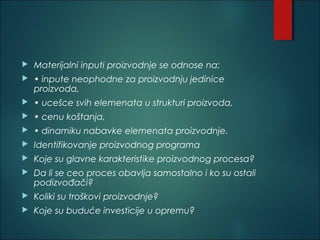  Materijalni inputi proizvodnje se odnose na:
 • inpute neophodne za proizvodnju jedinice
proizvoda,
 • ucešce svih elemenata u strukturi proizvoda,
 • cenu koštanja,
 • dinamiku nabavke elemenata proizvodnje.
 Identifikovanje proizvodnog programa
 Koje su glavne karakteristike proizvodnog procesa?
 Da li se ceo proces obavlja samostalno i ko su ostali
podizvođači?
 Koliki su troškovi proizvodnje?
 Koje su buduće investicije u opremu?
 