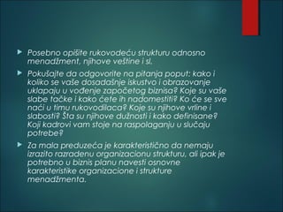 Posebno opišite rukovodeću strukturu odnosno
menadžment, njihove veštine i sl.
 Pokušajte da odgovorite na pitanja poput: kako i
koliko se vaše dosadašnje iskustvo i obrazovanje
uklapaju u vođenje započetog biznisa? Koje su vaše
slabe tačke i kako ćete ih nadomestiti? Ko će se sve
naći u timu rukovodilaca? Koje su njihove vrline i
slabosti? Šta su njihove dužnosti i kako definisane?
Koji kadrovi vam stoje na raspolaganju u slučaju
potrebe?
 Za mala preduzeća je karakteristično da nemaju
izrazito razradenu organizacionu strukturu, ali ipak je
potrebno u biznis planu navesti osnovne
karakteristike organizacione i strukture
menadžmenta.
 