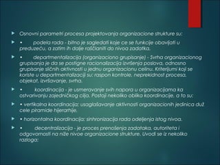  Osnovni parametri procesa projektovanja organizacione strukture su:
 • podela rada - bitno je sagledati koje ce se funkcije obavljati u
preduzeću, a zatim ih dalje raščlaniti do nivoa zadatka.
 • departmentalizacija (organizaciono grupisanje) - Svrha organizacionog
grupisanja je da se postigne racionalizacija izvršenja poslova, odnosno
grupisanje sličnih aktivnosti u jednu organizacionu celinu. Kriterijumi koji se
koriste u departmentalizaciji su: raspon kontrole, neprekidnost procesa,
objekat, izvršavanje, svrha.
 • koordinacija - je usmeravanje svih napora u organizacijama ka
ostvarivanju zajedničkog cilja. Postoji nekoliko oblika koordinacije, a to su:
 • vertikalna koordinacija; usaglašavanje aktivnosti organizacionih jedinica duž
cele piramide hijerarhije,
 • horizontalna koordinacija; sinhronizacija rada odeljenja istog nivoa.
 • decentralizacija - je proces prenošenja zadataka, autoriteta i
odgovornosti na niže nivoe organizacione strukture. Uvodi se iz nekoliko
razloga:
 
