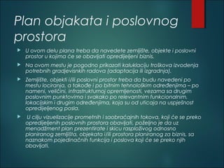 Plan objakata i poslovnog
prostora
 U ovom delu plana treba da navedete zemljište, objekte i poslovni
prostor u kojima će se obavljati opredijeljeni biznis.
 Na ovom mestu je pogodno prikazati kaluklaciju troškova izvodenja
potrebnih gradjevisnkih radova (adaptacija ili izgradnja).
 Zemljište, objekti i/ili poslovni prostor treba da budu navedeni po
mestu lociranja, a takođe i po bitnim tehnološkim određenjima – po
nameni, veličini, infrastrukturnoj opremljenosti, vezama sa drugim
poslovnim punktovima i svakako po relevantnim funkcionalnim,
lokacijskim i drugim određenjima, koja su od uticaja na uspješnost
opredijeljenog posla.
 U cilju vizuelizacije prometnih i saobraćajnih tokova, koji će se preko
opredijeljenih poslovnih prostora obavljati, poželjno je da uz
menadžment plan prezentirate i skicu rasploživog odnosno
planiranog zemljišta, objekata i/ili prostora planiranog za biznis, sa
naznakom pojedinačnih funkcija i poslova koji će se preko njih
obavljati.
 