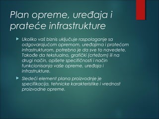 Plan opreme, uređaja i
prateće infrastrukture
 Ukoliko vaš biznis uključuje raspolaganje sa
odgovarajućom opremom, uređajima i pratećom
infrastrukturom, potrebno je da sve to navedete.
Takođe da tekstualno, grafički (crtežom) ili na
drugi način, opišete specifičnosti i način
funkcionisanja vaše opreme, uređaja i
infrastrukture.
 Sledeći element plana proizvodnje je
specifikacija, tehnicke karakteristike i vrednost
proizvodne opreme.
 