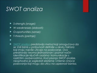 SWOT analiza
 S-strengts (snage); 
 W-weaknesses (slabosti); 
 O-oportunities (sanse); 
 T-threats (pretnje);
  
 SWOT analiza predstavlja metod koji omogućava da
se Vaš biznis u potpunosti definiše u okviru faktora
koji imaju najviše uticaja na poslovanje. Ovo
predstavlja veoma jednostavan i poznat način
identifikacije ključnih osobina i komunikacije s
različitim osobenostima. Kod pisanja SWOT analize,
neophodno je sagledati eksterne i interne cinioce
poslovanja koji mogu da uticu na uspesnost biznisa.
 