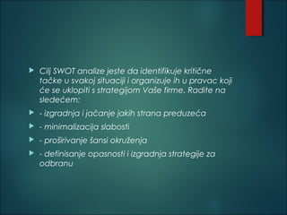  Cilj SWOT analize jeste da identifikuje kritične
tačke u svakoj situaciji i organizuje ih u pravac koji
će se uklopiti s strategijom Vaše firme. Radite na
sledećem: 
 - izgradnja i jačanje jakih strana preduzeća 
 - minimalizacija slabosti 
 - proširivanje šansi okruženja 
 - definisanje opasnosti i izgradnja strategije za
odbranu
 