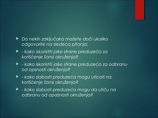  Do nekih zaključaka možete doći ukoliko
odgovorite na sledeća pitanja: 
 - kako iskoristiti jake strane preduzeća za
korišćenje šansi okruženja? 
 - kako iskoristiti jake strane preduzeća za odbranu
od opsnosti okruženja? 
 - kako slabosti preduzeća mogu uticati na
korišćenje šansi okruženja? 
 - kako slabosti preduzeća mogu da utiču na
odbranu od opasnosti okruženja?
 