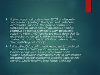  Najveća opasnost posle vršenja SWOT analize jeste
nepreduzimanje ničega što bi promenilo zatečene
karakteristike i osobine. Mnogi izvrše analizu svog
preduzeća, ali kasnije nisu u mogućnosti ili nemaju
sredstava da bilo šta promene u svom poslovanju i
poziciji na tržištu. SWOT analiza pre može da se definiše
kao sveobuhvatan opis karakteristika, nego što je
analiza u pravom smislu te reči. Ona može da bude
deo analitičkog odlučivanja.
 Treba biti načisto s ovim. Kao i većina analiza u oblasti
menadžmenta, SWOT analiza ne daje nikakve
specifične odgovore. Ali, ona predstavlja način
efikasne organizacije informacija i osetljivih karakteristika
kao baza za izgradnju poslovne strategije i operativnih
planova. Ona je relativno brza, jasna i efektivna.
 