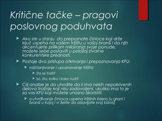 Kritične tačke – pragovi
poslovnog poduhvata
 Ako ste u stanju da prepoznate činioce koji drže
ključ uspeha na vašem tržištu u vašoj branši i da njih
akcentujete prilikom miksiranja svoje ponude,
možete sebe postaviti u položaj stvarne
konkurentske prednosti.
 Postoje dva pristupa otkrivanja i prepoznavanja KFU:
 raščlanjivanje i upoznavanje tržišta
 šta se traži?
 ko, šta, koliko i kako nudi?
 Cilj analize je da utvrdite da li ima nekih nepokrivenih
delova tražnje koji nisu zadovoljeni, ukoliko ima to je
za vas KFU koji možete unosno iskoristiti.
 outvrđivanje činioca uspeha tržišnih lidera (u grani i
branši u kojoj i vi želite da obavljate svoj biznis)
 
