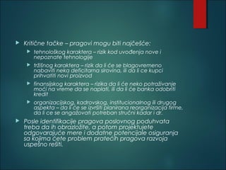  Kritične tačke – pragovi mogu biti najčešće:
 tehnološkog karaktera – rizik kod uvođenja nove i
nepoznate tehnologije
 tržišnog karaktera – rizik da li će se blagovremeno
nabaviti neka deficitarna sirovina, ili da li ce kupci
prihvatiti novi proizvod
 finansijskog karaktera – rizika da li će neko potraživanje
moći na vreme da se naplati, ili da li će banka odobriti
kredit
 organizacijskog, kadrovskog, institucionalnog ili drugog
aspekta – da li će se izvršiti planirana reorganizacija firme,
da li ce se angažovati potreban stručni kadar i dr.
 Posle identifikacije pragova poslovnog poduhvata
treba da ih obrazložite, a potom projektujete
odgovarajuće mere i dodatne potencijale osiguranja
sa kojima ćete problem pratećih pragova razvoja
uspešno rešiti.
 