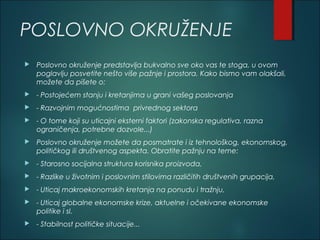 POSLOVNO OKRUŽENJE
 Poslovno okruženje predstavlja bukvalno sve oko vas te stoga, u ovom
poglavlju posvetite nešto više pažnje i prostora. Kako bismo vam olakšali,
možete da pišete o:
 - Postojećem stanju i kretanjima u grani vašeg poslovanja
 - Razvojnim mogućnostima privrednog sektora
 - O tome koji su uticajni eksterni faktori (zakonska regulativa, razna
ograničenja, potrebne dozvole...)
 Poslovno okruženje možete da posmatrate i iz tehnološkog, ekonomskog,
političkog ili društvenog aspekta. Obratite pažnju na teme:
 - Starosno socijalna struktura korisnika proizvoda,
 - Razlike u životnim i poslovnim stilovima različitih društvenih grupacija,
 - Uticaj makroekonomskih kretanja na ponudu i tražnju,
 - Uticaj globalne ekonomske krize, aktuelne i očekivane ekonomske
politike i sl.
 - Stabilnost političke situacije...
 