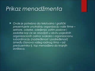 Prikaz menadžmenta
 Ovde je potrebno da tekstualno i grafički
prezentujete unutrašnju organizaciju vaše firme –
sektore, odseke, odeljenja; zatim poslove i
zadatke koji će se obavljati u okviru pojedinih
organizacionih celina; svakako i organizacionu
subordinaciju (nadređenost i podređenost)
između članova vašeg radnog tima – od
preduzetnika tj. top menadžera do krajnjih
izvršilaca.
 