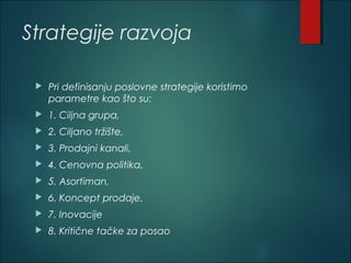 Strategije razvoja
 Pri definisanju poslovne strategije koristimo
parametre kao što su:
 1. Ciljna grupa,
 2. Ciljano tržište,
 3. Prodajni kanali,
 4. Cenovna politika,
 5. Asortiman,
 6. Koncept prodaje,
 7. Inovacije
 8. Kritične tačke za posao
 