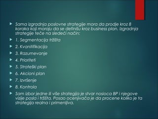  Sama izgradnja poslovne strategije mora da prodje kroz 8
koraka koji moraju da se definišu kroz business plan. Izgradnja
strategije teče na sledeći način:
 1. Segmentacija tržišta
 2. Kvanitifikacija
 3. Razumevanje
 4. Prioriteti
 5. Strateški plan
 6. Akcioni plan
 7. Izvršenje
 8. Kontrola
 Sam izbor jedne ili više strategija je stvar nosioca BP i njegove
vizije posla i tržišta. Posao ocenjivača je da procene koliko je ta
strategija realna i primenljiva.
 