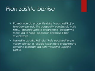 Plan zaštite biznisa
 Potrebno je da procenite rizike i opasnosti koji u
tekućem periodu ili u perspektivi ugrožavaju vašu
firmu, i da preduzmete programske i operativne
mere, da te rizike i opasnosti otklonite ili bar
revitalizirate.
 Navedite ukratko koji rizici i koje opasnosti prete
vašem biznisu, a takodje i koje mere preduzimate
odnosno planirate da biste vaš biznis uspešno
zaštitili.
 