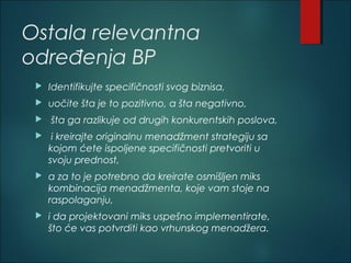 Ostala relevantna
određenja BP
 Identifikujte specifičnosti svog biznisa,
 uočite šta je to pozitivno, a šta negativno,
 šta ga razlikuje od drugih konkurentskih poslova,
 i kreirajte originalnu menadžment strategiju sa
kojom ćete ispoljene specifičnosti pretvoriti u
svoju prednost,
 a za to je potrebno da kreirate osmišljen miks
kombinacija menadžmenta, koje vam stoje na
raspolaganju,
 i da projektovani miks uspešno implementirate,
što će vas potvrditi kao vrhunskog menadžera.
 