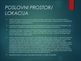 POSLOVNI PROSTOR/
LOKACIJA
 Opišite vaš poslovni prostor odnosno njegovu poziciju, prednosti, mane, navedite kolika je
zakupnina i koliko ona opterećuje vaše ukupno poslovanje. Koje su mogućnosti za unapređenje,
ugovorni odnosi sa zakupodavcem...
 Navedite površinu poslovnog prostora uz obrazloženje da li je ona dovoljna za obavljanje vaše
delatnosti i sl. Uređenost poslovnog prostora, potrebna ulaganja i renoviranja...
 Lokacija sa preciznom adresom treba da pokaže delokrug poslovnog obuhvata vaše firme na
opredeljenom tržištu. Opredelite se u startu za geografsko, odnosno tržišno područje koje ćete
poslovno pokrivati, za zemlju, region, grad, ulicu, tržni centar, pijacu, objekat i/ili druge makro,
mezo i mikro lokacije vašeg biznisa.
 Prilokom izbora lokacije morate imati u vidu nekoliko činioca. Prvo, osnovnu i sporednu delatnost
sa kojima ćete se baviti. Zatim blizinu nabavnog i prodajnog tržišta. Ukoliko je reč o proizvodnji
adekvatan izbor lokacije znači odsutnost problema sa neposrednim okruženjem. Neke
proizvodne delatnosti stvaraju buku ili zagađenje, na koje susedi mogu ljutito da reaguju. U svim
slučajevima, kada se posluje sa fizičkim dobrima mora se voditi računa, da li odabrana lokacija
obezbeđuje uslove za neometan transport materijalnih inputa i outputa, kao i za bezbedno
skladištenje raspoloživih dobara. Pored saobraćajne infrastrukture bitan činilac poslovanja je i
raspoloživost druge infrastrukture (voda, struja, kanalizacija, gas, TT i drugo), što je sve potrebno
za nesmetano obavljanje opredeljenog biznisa. Nepostojanje odgovarajuće infrastrukture može
da oteža, a ponekad i omogući obavljanje određenih poslova.
 Napravite pozicionu analizu opredeljene lokacije i tu analizu obrazložite!
 