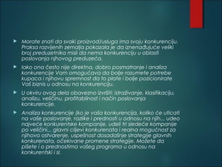  Morate znati da svaki proizvod/usluga ima svoju konkurenciju.
Praksa razvijenih zemalja pokazala je da iznenađujuće veliki
broj preduzetnika misli da nema konkurenciju u oblasti
poslovanja njhovog preduzeća.
 Iako ona često nije direktna, dobro posmatranje i analiza
konkurencije Vam omogućava da bolje razumete potrebe
kupaca i njihovu spremnost da to plate i bolje pozicionirate
Vaš biznis u odnosu na konkurenciju.
 U okviru ovog dela obavezno izvršiti: istraživanje, klasifikaciju,
analizu, veličinu, profitabilnost i način poslovanja
konkurencije.
 Analiza konkurencije (ko je vaša konkurencija, koliko će uticati
na vaše poslovanje, razlike i prednosti u odnosu na njih... udeo
najveće konkurentske kompanije, udeli tri sledeće kompanije
po veličini... glavni ciljevi konkurenata i realna mogućnost za
njihovo ostvarenje, uspešnost dosadašnje strategije glavnih
konkurenata, očekivane promene strategije. Možete da
pišete i o prednostima vašeg programa u odnosu na
konkurentski i sl.
 