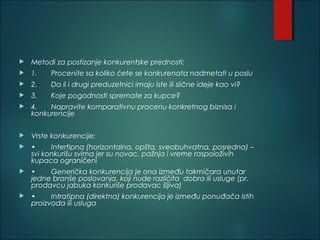  Metodi za postizanje konkurentske prednosti:
 1. Procenite sa koliko ćete se konkurenata nadmetati u poslu
 2. Da li i drugi preduzetnici imaju iste ili slične ideje kao vi?
 3. Koje pogodnosti spremate za kupce?
 4. Napravite komparativnu procenu konkretnog biznisa i
konkurencije
 Vrste konkurencije:
 • Intertipna (horizontalna, opšta, sveobuhvatna, posredna) –
svi konkurišu svima jer su novac, pažnja i vreme raspoloživih
kupaca ograničeni
 • Generička konkurencija je ona između takmičara unutar
jedne branše poslovanja, koji nude različita dobra ili usluge (pr.
prodavcu jabuka konkuriše prodavac šljiva)
 • Intratipna (direktna) konkurencija je između ponuđača istih
proizvoda ili usluga
 