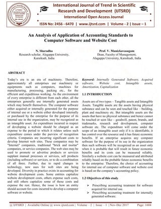 @ IJTSRD | Available Online @ www.ijtsrd.com
ISSN No: 2456
International
Research
An Analysis of Application
Computer Software
N. Sharadha
Research scholar, Alagappa University,
Karaikudi, India
ABSTRACT
Today’s era is an era of machinery. Therefore,
approximately all enterprises use machinery or
equipments such as computers, machines for
manufacturing, processing, packing etc., for the
efficient and expeditious working. As the environment
of every enterprise is different from each other, all the
enterprises generally use internally generated assets
which may benefit themselves. The computer software
either acquired or internally generated for the purpose
of internal use or a website either developed i
or purchased by the enterprise for the purpose of its
internal use in the organization, may be recognized as
an intangible asset. An expenditure incurred in respect
of developing a website should be charged as an
expense to the period to which it relates unless such
expenditure comes under the purview of recognition
criteria. Companies are incurring significant costs to
develop Internet web sites. These companies may be
"Internet" companies, traditional "brick and mortar"
companies, or service companies. The web sites may be
used to promote or advertise products or services
supplant manual processes or services, sell products
(including software) or services, or to do a combination
of all three. Further, due to rapid changes in
technology, new uses for web sites are being
developed. Diversity in practice exists in accounting for
website development costs. Some entities capitalize
website development costs, others expense such costs,
and still others capitalize some of those costs and
expense the rest. Hence, the issue is how an entity
should account for costs incurred to develop a computer
software or website.
@ IJTSRD | Available Online @ www.ijtsrd.com | Volume – 2 | Issue – 1 | Nov-Dec 2017
ISSN No: 2456 - 6470 | www.ijtsrd.com | Volume
International Journal of Trend in Scientific
Research and Development (IJTSRD)
International Open Access Journal
f Application of Accounting Standards
Computer Software and Website Cost
Research scholar, Alagappa University,
Prof. V. Manickavasagam
Dean, Faculty of Management,
Alagappa University, Kara
Today’s era is an era of machinery. Therefore,
approximately all enterprises use machinery or
equipments such as computers, machines for
manufacturing, processing, packing etc., for the
efficient and expeditious working. As the environment
terprise is different from each other, all the
enterprises generally use internally generated assets
which may benefit themselves. The computer software
either acquired or internally generated for the purpose
of internal use or a website either developed internally
or purchased by the enterprise for the purpose of its
internal use in the organization, may be recognized as
an intangible asset. An expenditure incurred in respect
of developing a website should be charged as an
relates unless such
expenditure comes under the purview of recognition
criteria. Companies are incurring significant costs to
develop Internet web sites. These companies may be
"Internet" companies, traditional "brick and mortar"
panies. The web sites may be
used to promote or advertise products or services
supplant manual processes or services, sell products
(including software) or services, or to do a combination
of all three. Further, due to rapid changes in
for web sites are being
developed. Diversity in practice exists in accounting for
website development costs. Some entities capitalize
website development costs, others expense such costs,
and still others capitalize some of those costs and
t. Hence, the issue is how an entity
should account for costs incurred to develop a computer
Keyword: Internally Generated Software, Acquired
software, Website cost, Intangible assets,
Amortization, Capitalization
1.1 INTRODUCTION
Assets are of two types – Tangible assets and Intangible
Assets. Tangible assets are the assets having physical
substance and can be seen and touched like
plant and machinery etc. But intangible assets are the
assets that have no physical substance and hence cannot
be touched or seen like – goodwill, patent, brands, and
trademarks, research and develo
software etc. The expenditure will come under the
scope of an intangible asset only if it is identifiable, it
has control over the resource and it has future economic
benefits. If an enterprise
software for the purpose of its use in the organization
then such software will be recognized as an asset only
when it is probable that will result in future economic
benefits and its costs can be measured reliably.
Similarly a website cost can be measured and attributed
reliably based on the probable future eco
to the enterprise. Therefore, the choice of accounting
for internal use of computer software and website cost
is based on the company’s accounting policy.
1.2 Objectives of this study
 Prescribing accounting treatment for software
acquired for internal use.
 Prescribing accounting treatment for internally
generated software.
Dec 2017 Page: 1604
www.ijtsrd.com | Volume - 2 | Issue – 1
Scientific
(IJTSRD)
International Open Access Journal
f Accounting Standards to
Manickavasagam
Dean, Faculty of Management,
Alagappa University, Karaikudi, India
Internally Generated Software, Acquired
software, Website cost, Intangible assets,
Tangible assets and Intangible
Assets. Tangible assets are the assets having physical
nce and can be seen and touched like – building,
plant and machinery etc. But intangible assets are the
assets that have no physical substance and hence cannot
goodwill, patent, brands, and
trademarks, research and development, computer
expenditure will come under the
scope of an intangible asset only if it is identifiable, it
has control over the resource and it has future economic
benefits. If an enterprise acquires any computer
software for the purpose of its use in the organization
hen such software will be recognized as an asset only
when it is probable that will result in future economic
benefits and its costs can be measured reliably.
Similarly a website cost can be measured and attributed
based on the probable future economic benefits
the choice of accounting
for internal use of computer software and website cost
is based on the company’s accounting policy.
Prescribing accounting treatment for software
nternal use.
Prescribing accounting treatment for internally
 