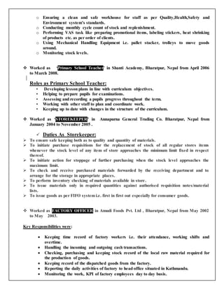 o Ensuring a clean and safe workhouse for staff as per Quality,Health,Safety and
Environment system’s standards.
o Conducting monthly cycle count of stock and replenishment.
o Performing VAS task like preparing promotional items, labeling stickers, heat shrinking
of products etc. as per order of clients.
o Using Mechanical Handling Equipment i.e. pallet stacker, trolleys to move goods
around.
o Monitoring stock levels.
o
 Worked as ‘Primary School Teacher’ in Shanti Academy, Bharatpur, Nepal from April 2006
to March 2008.
Roles as Primary School Teacher:
• Developing lesson plans in line with curriculum objectives.
• Helping to prepare pupils for examinations.
• Assessing and recording a pupils progress throughout the term.
• Working with other staff to plan and coordinate work.
• Keeping up to date with changes in the structure of the curriculum.
 Worked as ‘STOREKEEPER’ in Annapurna General Trading Co. Bharatpur, Nepal from
January 2004 to November 2005 .
 Duties As Storekeeper:
 To ensure safe keeping both as to quality and quantity of materials.
 To initiate purchase requisitions for the replacement of stock of all regular stores items
whenever the stock level of any item of store approaches the minimum limit fixed in respect
thereof.
 To initiate action for stoppage of further purchasing when the stock level approaches the
maximum limit.
 To check and receive purchased materials forwarded by the receiving department and to
arrange for the storage in appropriate places.
 To perform inventory checking of materials available in store.
 To issue materials only in required quantities against authorised requisition notes/material
lists.
 To issue goods as per FIFO system i.e. first in first out especially for consumer goods.
 Worked as FACTORY OFFICER in Amudi Foods Pvt. Ltd , Bharatpur, Nepal from May 2002
to May 2003.
Key Responsibilities were:
 Keeping time record of factory workers i.e. their attendance, working shifts and
overtime.
 Handling the incoming and outgoing cash transactions.
 Checking, purchasing and keeping stock record of the local raw material required for
the production of goods.
 Keeping record of the dispatched goods from the factory.
 Reporting the daily activities of factory to head office situated in Kathmandu.
 Monitoring the work, KPI of factory employees day to day basis.
 