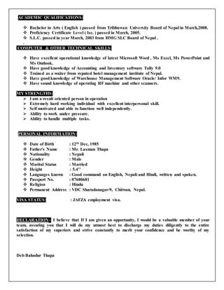 o
ACADEMIC QUALIFICATIONS:
 Bachelor in Arts ( English ) passed from Tribhuwan University Board of Nepal in March,2008.
 Proficiency Certificate Level ( Isc. ) passed in March, 2005.
 S.L.C. passed in year March, 2003 from HMG SLC Board of Nepal .
.
COMPUTER & OTHER TECHNICAL SKILLS:f
 Have excellent operational knowledge of latest Microsoft Word,, Ms Excel, Ms PowerPoint and
Ms Outlook.
 Have good knowledge of Accounting and Inventory software Tally 9.0
 Trained as a waiter from reputed hotel management institute of Nepal.
 Have good knowledge of Warehouse Management Software Oracle/ Infor WM9.
 Have sound knowledge of operating RF machine and other scanners.
MY STRENGTHS:
 I am a result oriented person in operation
 Extremely hard working individual with excellent interpersonal skill.
 Self motivated and able to function well independently.
 Ability to work under pressure.
 Ability to handle multiple tasks.
PERSONAL INFORMATION:
 Date of Birth : 12th Dec, 1985
 Father's Name : Mr. Laxman Thapa
 Nationality : Nepali
 Gender : Male
 Marital Status : Married
 Height : 5.4’’
 Languages known : Good command on English, Nepali and Hindi, written and spoken.
 Passport No. : 07680681
 Religion : Hindu
 Permanent Address : VDC Sharadanagar-9, Chitwan, Nepal.
VISA STATUS: rr e: JAFZA employment visa.v
DECLARATION:- I believe that If I am given an opportunity, I would be a valuable member of your
team, assuring you that I will do my utmost best to discharge my duties diligently to the entire
satisfaction of my superiors and strive constantly to merit your confidence and be worthy of my
selection.
Deb Bahadur Thapa
 