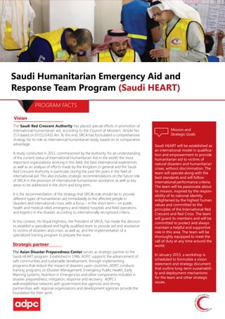 Saudi Humanitarian Emergency Aid and
Response Team Program (Saudi HEART)
PROGRAM FACTS
Vision
The Saudi Red Crescent Authority has placed special efforts in promotion of
international humanitarian aid, according to the Council of Ministers’ Article No.
213 dated on 07/11/1432 AH. To this end, SRCA has formulated a comprehensive
strategy for its role as international humanitarian body, based on its comparative
advantage.
A study, conducted in 2011, commissioned by the Authority, for an understanding
of the current status of International Humanitarian Aid in the world, the most
important organizations working in this field, the best international experiences
as well as an analysis of efforts made by the Kingdom in general and the Saudi
Red Crescent Authority in particular, during the past ten years in the field of
international aid. This also includes strategic recommendations on the future role
of SRCA in the provision of international humanitarian assistance as well as key
areas to be addressed in the short and long term.
It is the recommendation of the strategy that SRCA’s role should be to provide
different types of humanitarian aid immediately to the affected people in
disasters and international crises, with a focus - in the short term - on public
health and medical relief, emergency and related hospitals and field operations
and logistics in the disaster, according to internationally recognized criteria.
In this context, His Royal Highness, the President of SRCA, has made the decision
to establish a specialized and highly qualified team to provide aid and assistance
to victims of disasters and crises, as well as, and the implementation of a
specialized training program to prepare the team.
Strategic partner
The Asian Disaster Preparedness Center serves as strategic partner to the
Saudi HEART program. Established in 1986, ADPC supports the advancement of
safe communities and sustainable development, through implementing
programs that reduce the impact of disasters upon countries. ADPC conducts
training programs on Disaster Management, Emergency Public Health, Early
Warning Systems, Nutrition in Emergencies and other components included in
disaster preparedness, mitigation, response and recovery. ADPC’s
well-established networks with government line agencies and strong
partnerships with regional organizations and development agencies provide the
foundation for their work.
Mission and
Strategic Goals
Saudi HEART will be established as
an international model in qualifica-
tion and empowerment to provide
humanitarian aid to victims of
natural disasters and humanitarian
crises, without discrimination. The
team will operate along with the
best standards and will follow
international performance criteria.
The team will be passionate about
its mission, inspired by the respon-
sibility of its national identity,
enlightened by the highest human
values and committed to the
principles of the International Red
Crescent and Red Cross. The team
will guard its members and will be
committed to protect and always
maintain a helpful and supportive
role in this area. The team will be
thoroughly equipped to meet the
call of duty at any time around the
world.
In January 2015, a workshop is
scheduled to formulate a vision
statement and strategy document
that outline long-term sustainabili-
ty and deployment mechanisms
for the team and other strategic
issues.
 