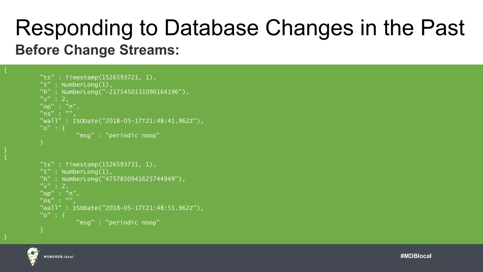 #MDBlocal
Responding to Database Changes in the Past
Before Change Streams:
{
"ts" : Timestamp(1526593721, 1),
"t" : NumberLong(1),
"h" : NumberLong("-2175450131096164196"),
"v" : 2,
"op" : "n",
"ns" : "",
"wall" : ISODate("2018-05-17T21:48:41.962Z"),
"o" : {
"msg" : "periodic noop"
}
}
{
"ts" : Timestamp(1526593731, 1),
"t" : NumberLong(1),
"h" : NumberLong("4757850941625744949"),
"v" : 2,
"op" : "n",
"ns" : "",
"wall" : ISODate("2018-05-17T21:48:51.962Z"),
"o" : {
"msg" : "periodic noop"
}
}
 