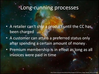 • A retailer can't ship a product until the CC has
been charged
• A customer can attain a preferred status only
after spending a certain amount of money
• Premium membership is in effect as long as all
invoices were paid in time
Long-running processes
http://www.nasa.gov/sites/default/files/images/117227main_image_feature_342_ys_full.jpg
 