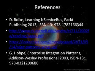 • D. Boike, Learning NServiceBus, Packt
Publishing 2013, ISBN-13: 978-1782166344
• http://www.cs.cornell.edu/andru/cs711/2002f
a/reading/sagas.pdf
• https://lostechies.com/jimmybogard/2013/05
/14/saga-patterns-wrap-up/
• G. Hohpe, Enterprise Integration Patterns,
Addison-Wesley Professional 2003, ISBN-13:
978-0321200686
https://www.spacetelescope.org/images/potw1530a/
References
 