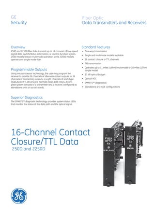 GE
Security
250D and 2250D
16-Channel Contact
Closure/TTL Data
Overview
Fiber Optic
Data Transmitters and Receivers
250D and 2250D ﬁber links transmit up to 16 channels of low-speed
digital data, switch/status information, or control-function signals.
250D models feature multimode operation, while 2250D models
operate over single mode ﬁber.
Programmable Outputs
Using microprocessor technology, the user may program the
receiver to provide 16 channels of alternate-action outputs, or 16
channels of momentary outputs, or eight channels of each type.
Outputs are TTL drivers and Normally Open (NO) relays. A com-
plete system consists of a transmitter and a receiver, conﬁgured as
standalone units or as rack cards.
Superior Diagnostics
The SMARTS™ diagnostic technology provides system status LEDs
that monitor the status of the data path and the optical signal.
Standard Features
One-way transmission
Single and multimode models available
16 contact closure or TTL channels
FM transmission
Operates up to 11 miles (18 km) (multimode) or 20 miles (32 km)
(single mode)
13 dB optical budget
Optical AGC
SMARTS™ diagnostics
Standalone and rack conﬁgurations
•
•
•
•
•
•
•
•
•
 