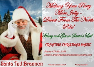Santa Ted Brannon
HurryandGetonSanta’sList!
Making Your Party
More Jolly -
Direct From The North
Pole!
aReal Bearded Santaa aFully insureda
Phone: 479.461.3143
Email: SantaTed@brannonandassociates.com
CREATING CHRISTMAS MAGIC
 