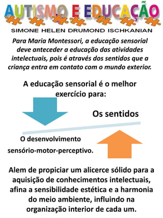 Para Maria Montessori, a educação sensorial deve anteceder a educação das atividades intelectuais, pois é através dos sentidos que a criança entra em contato com o mundo exterior. A educação sensorial é o melhor exercício para: 
Alem de propiciar um alicerce sólido para a aquisição de conhecimentos intelectuais, afina a sensibilidade estética e a harmonia do meio ambiente, influindo na organização interior de cada um. 
Os sentidos 
O desenvolvimento 
sensório-motor-perceptivo.  