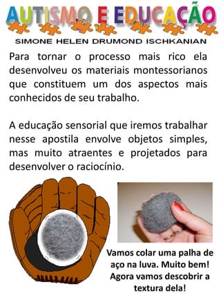 Para tornar o processo mais rico ela desenvolveu os materiais montessorianos que constituem um dos aspectos mais conhecidos de seu trabalho. A educação sensorial que iremos trabalhar nesse apostila envolve objetos simples, mas muito atraentes e projetados para desenvolver o raciocínio. 
Vamos colar uma palha de aço na luva. Muito bem! Agora vamos descobrir a textura dela!  