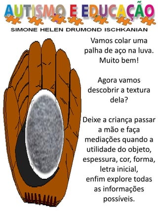 Vamos colar uma palha de aço na luva. Muito bem! 
Agora vamos descobrir a textura dela? 
Deixe a criança passar a mão e faça mediações quando a utilidade do objeto, espessura, cor, forma, letra inicial, 
enfim explore todas as informações possíveis.  